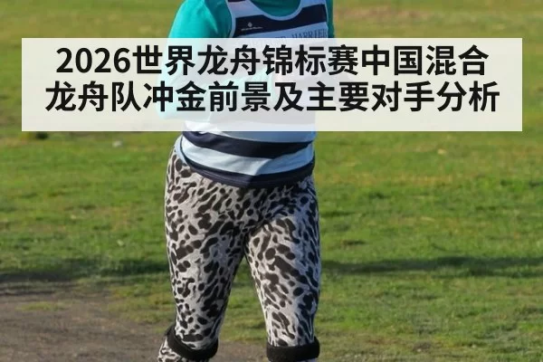 2026世界龙舟锦标赛中国混合龙舟队冲金前景及主要对手分析